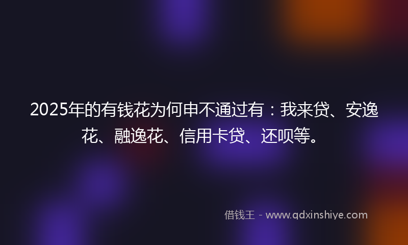 2025年的有钱花为何申不通过有：我来贷、安逸花、融逸花、信用卡贷、还呗等。