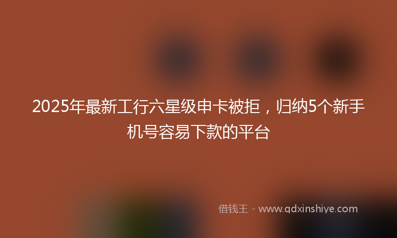 2025年最新工行六星级申卡被拒，归纳5个新手机号容易下款的平台