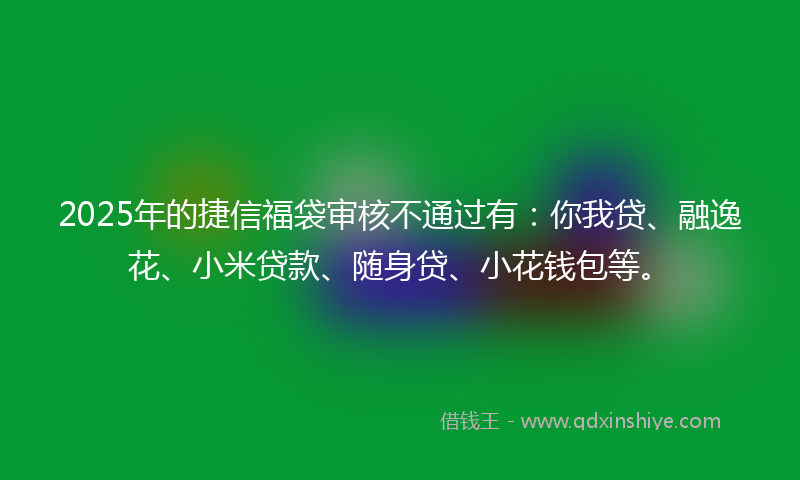 2025年的捷信福袋审核不通过有：你我贷、融逸花、小米贷款、随身贷、小花钱包等。