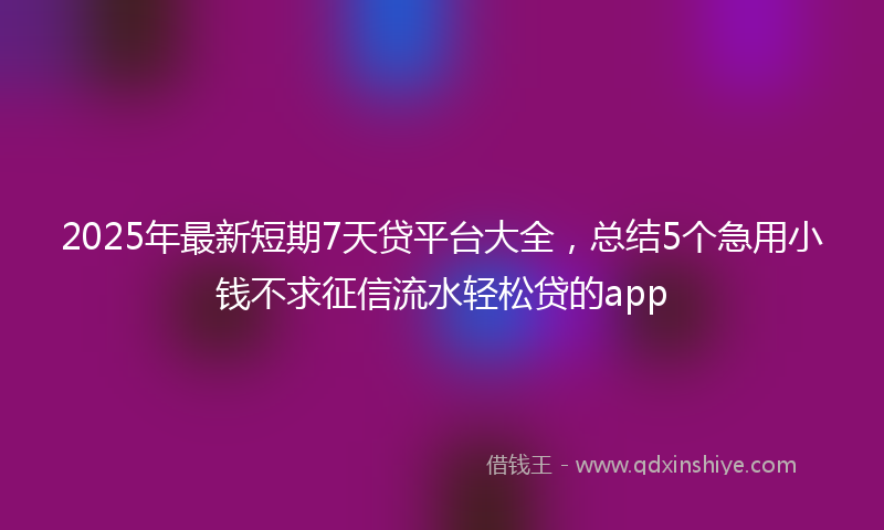 2025年最新短期7天贷平台大全，总结5个急用小钱不求征信流水轻松贷的app