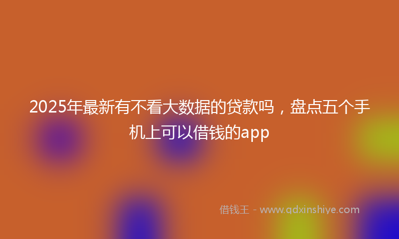 2025年最新有不看大数据的贷款吗，盘点五个手机上可以借钱的app