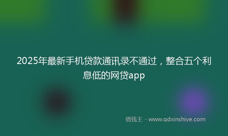 2025年最新手机贷款通讯录不通过，整合五个利息低的网贷app