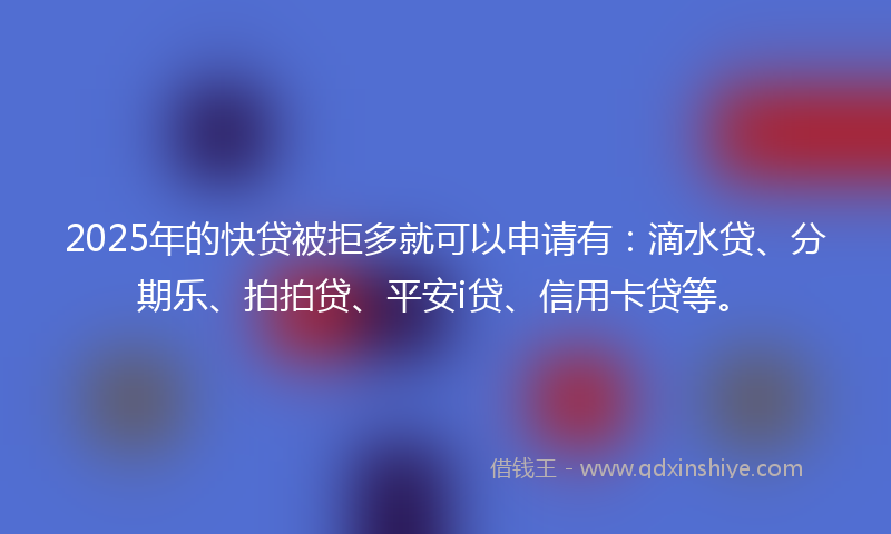 2025年的快贷被拒多就可以申请有：滴水贷、分期乐、拍拍贷、平安i贷、信用卡贷等。