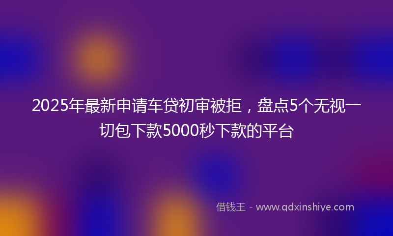 2025年最新申请车贷初审被拒，盘点5个无视一切包下款5000秒下款的平台