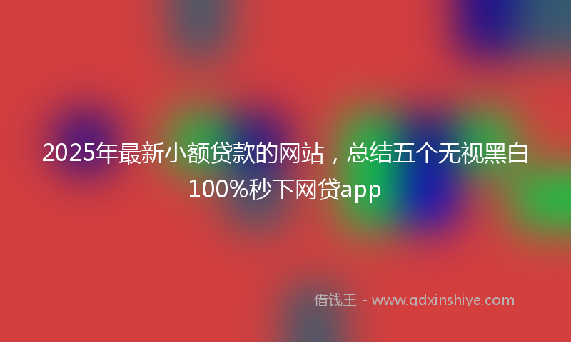 2025年最新小额贷款的网站，总结五个无视黑白100%秒下网贷app