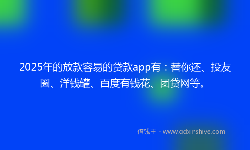 2025年的放款容易的贷款app有：替你还、投友圈、洋钱罐、百度有钱花、团贷网等。