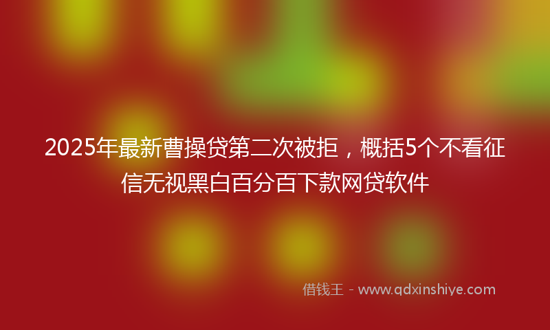 2025年最新曹操贷第二次被拒，概括5个不看征信无视黑白百分百下款网贷软件