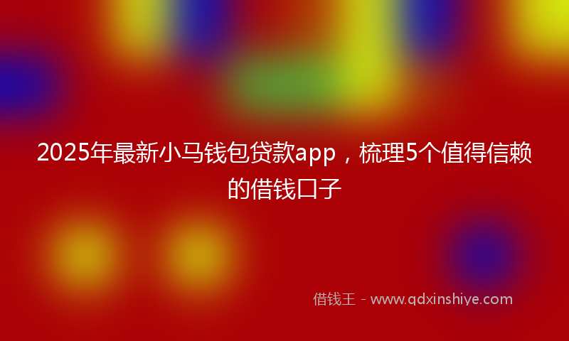 2025年最新小马钱包贷款app，梳理5个值得信赖的借钱口子