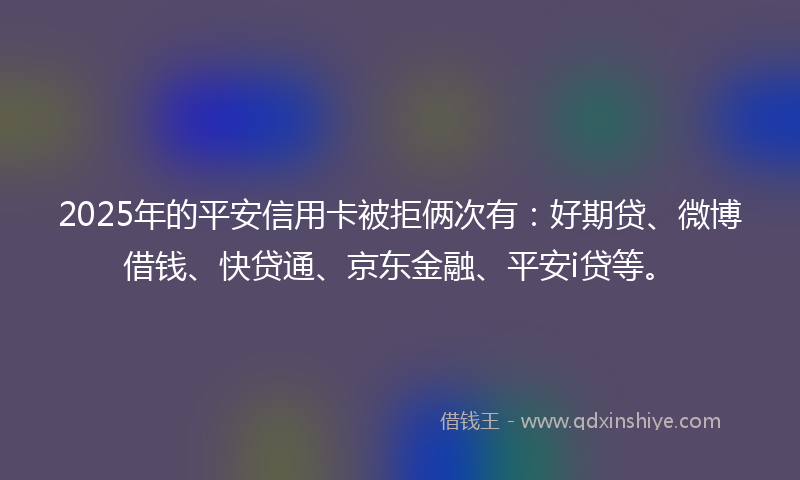 2025年的平安信用卡被拒俩次有：好期贷、微博借钱、快贷通、京东金融、平安i贷等。