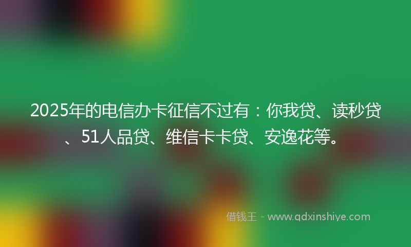 2025年的电信办卡征信不过有：你我贷、读秒贷、51人品贷、维信卡卡贷、安逸花等。
