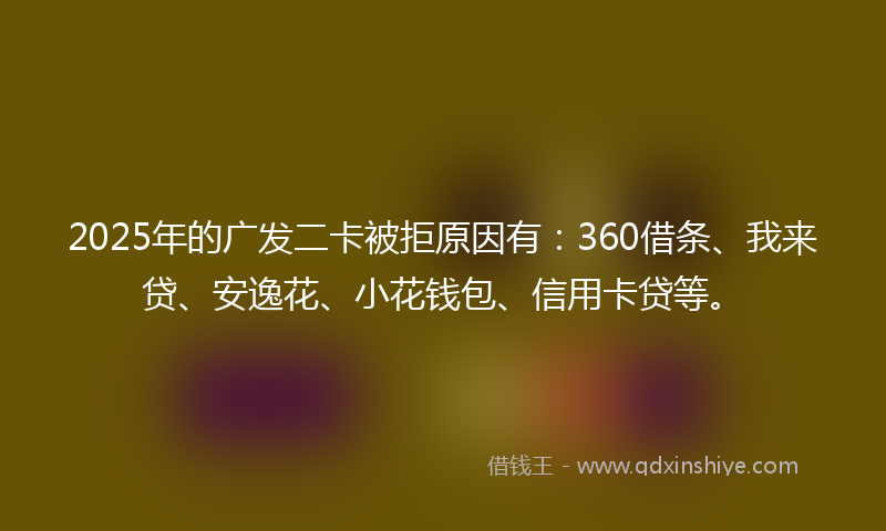 2025年的广发二卡被拒原因有：360借条、我来贷、安逸花、小花钱包、信用卡贷等。