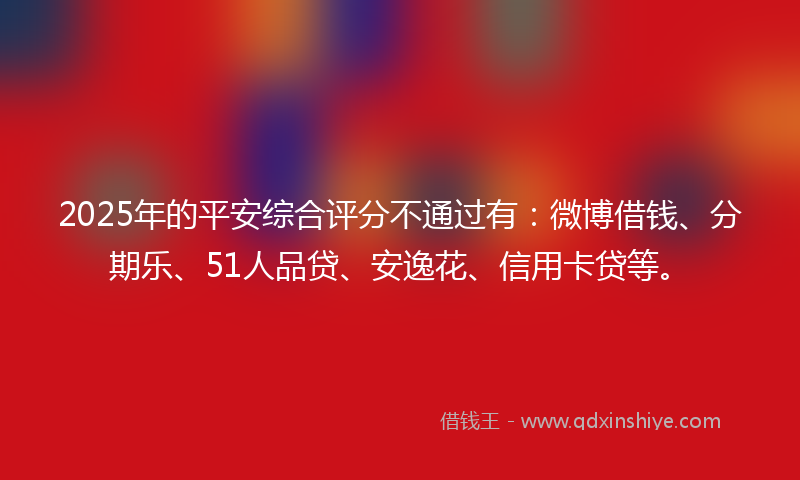 2025年的平安综合评分不通过有：微博借钱、分期乐、51人品贷、安逸花、信用卡贷等。