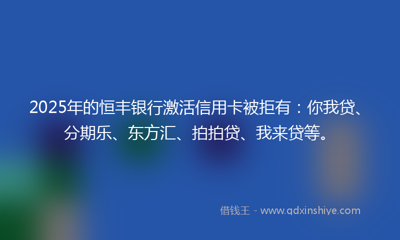 2025年的恒丰银行激活信用卡被拒有：你我贷、分期乐、东方汇、拍拍贷、我来贷等。