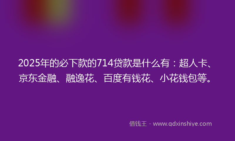 2025年的必下款的714贷款是什么有：超人卡、京东金融、融逸花、百度有钱花、小花钱包等。
