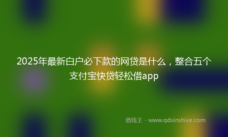 2025年最新白户必下款的网贷是什么，整合五个支付宝快贷轻松借app