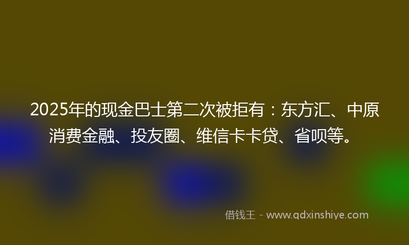 2025年的现金巴士第二次被拒有：东方汇、中原消费金融、投友圈、维信卡卡贷、省呗等。