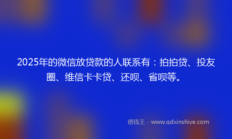 2025年的微信放贷款的人联系有：拍拍贷、投友圈、维信卡卡贷、还呗、省呗等。