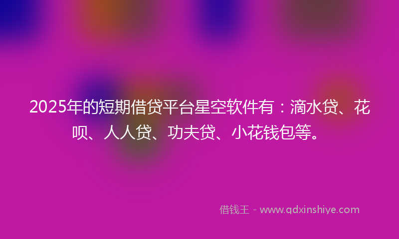 2025年的短期借贷平台星空软件有：滴水贷、花呗、人人贷、功夫贷、小花钱包等。