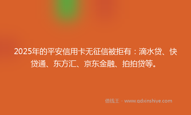 2025年的平安信用卡无征信被拒有：滴水贷、快贷通、东方汇、京东金融、拍拍贷等。