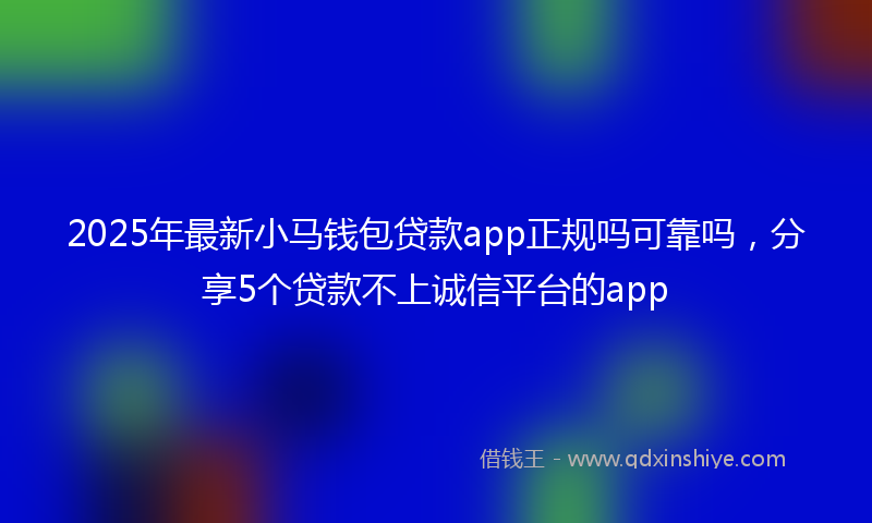 2025年最新小马钱包贷款app正规吗可靠吗，分享5个贷款不上诚信平台的app