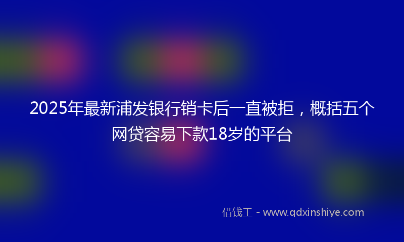 2025年最新浦发银行销卡后一直被拒，概括五个网贷容易下款18岁的平台