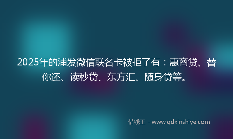 2025年的浦发微信联名卡被拒了有：惠商贷、替你还、读秒贷、东方汇、随身贷等。