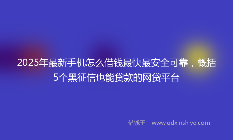 2025年最新手机怎么借钱最快最安全可靠，概括5个黑征信也能贷款的网贷平台