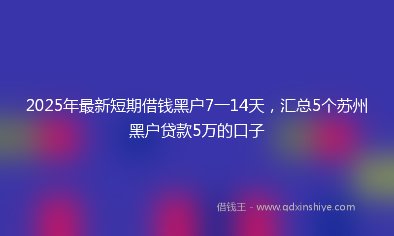 2025年最新短期借钱黑户7一14天，汇总5个苏州黑户贷款5万的口子