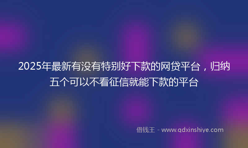 2025年最新有没有特别好下款的网贷平台，归纳五个可以不看征信就能下款的平台