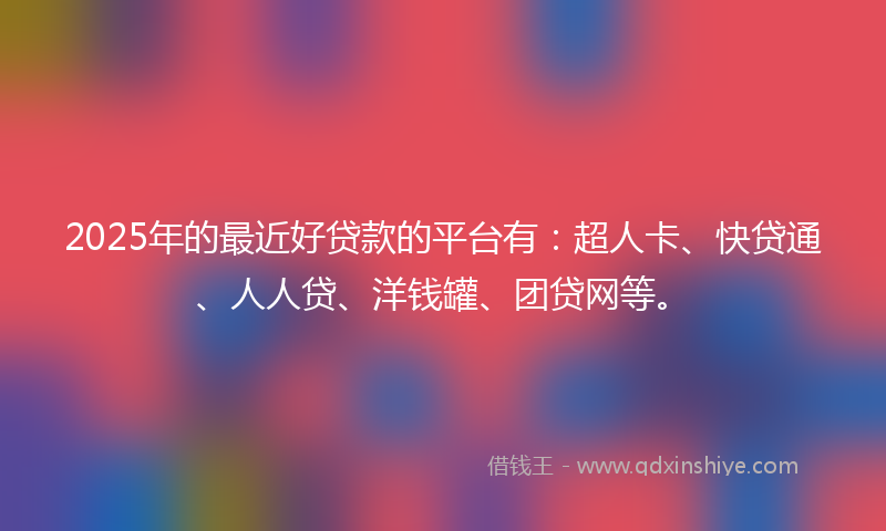 2025年的最近好贷款的平台有：超人卡、快贷通、人人贷、洋钱罐、团贷网等。