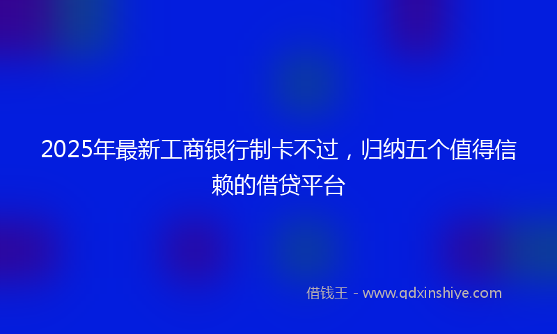 2025年最新工商银行制卡不过，归纳五个值得信赖的借贷平台