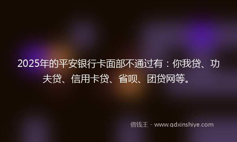 2025年的平安银行卡面部不通过有：你我贷、功夫贷、信用卡贷、省呗、团贷网等。