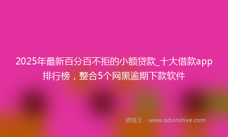 2025年最新百分百不拒的小额贷款_十大借款app排行榜，整合5个网黑逾期下款软件