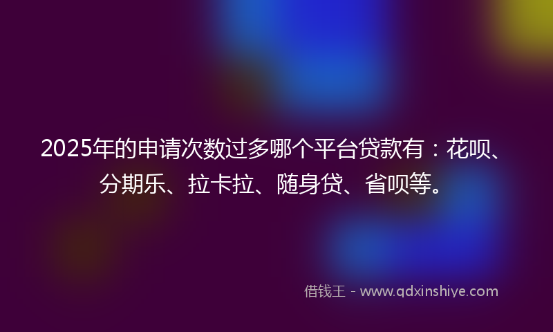 2025年的申请次数过多哪个平台贷款有：花呗、分期乐、拉卡拉、随身贷、省呗等。