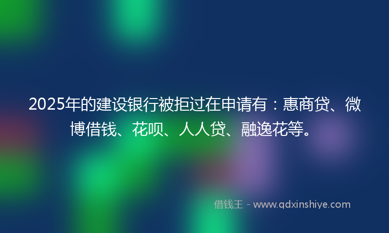 2025年的建设银行被拒过在申请有：惠商贷、微博借钱、花呗、人人贷、融逸花等。