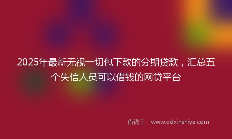 2025年最新无视一切包下款的分期贷款，汇总五个失信人员可以借钱的网贷平台