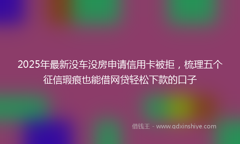 2025年最新没车没房申请信用卡被拒，梳理五个征信瑕疵也能借网贷轻松下款的口子