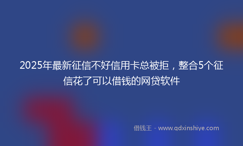 2025年最新征信不好信用卡总被拒，整合5个征信花了可以借钱的网贷软件