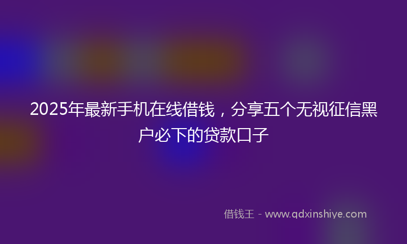 2025年最新手机在线借钱，分享五个无视征信黑户必下的贷款口子