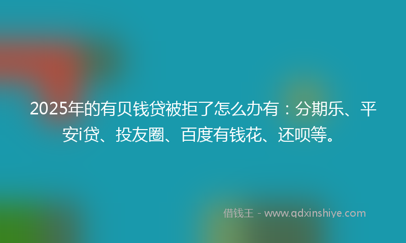 2025年的有贝钱贷被拒了怎么办有：分期乐、平安i贷、投友圈、百度有钱花、还呗等。