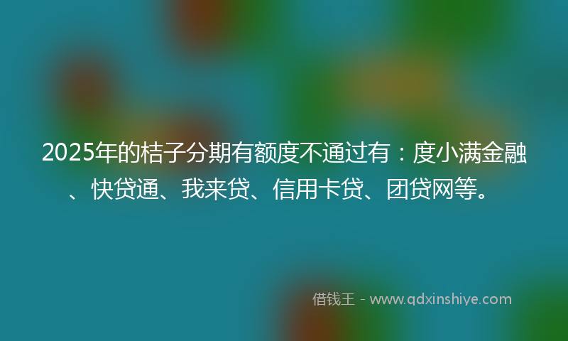 2025年的桔子分期有额度不通过有：度小满金融、快贷通、我来贷、信用卡贷、团贷网等。
