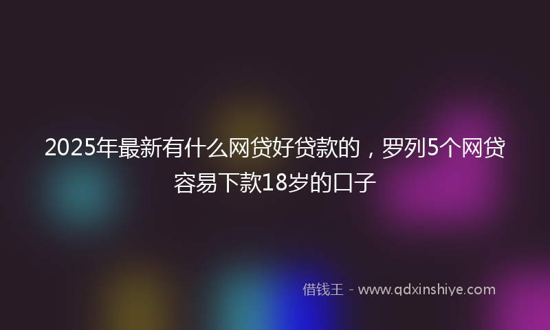 2025年最新有什么网贷好贷款的，罗列5个网贷容易下款18岁的口子