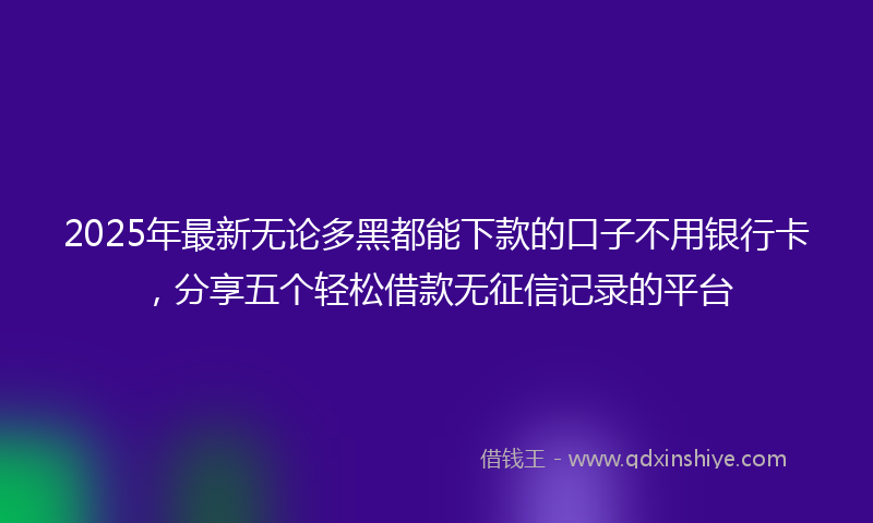 2025年最新无论多黑都能下款的口子不用银行卡，分享五个轻松借款无征信记录的平台