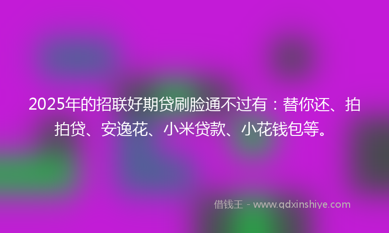 2025年的招联好期贷刷脸通不过有：替你还、拍拍贷、安逸花、小米贷款、小花钱包等。