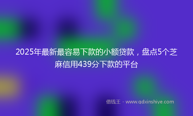 2025年最新最容易下款的小额贷款，盘点5个芝麻信用439分下款的平台