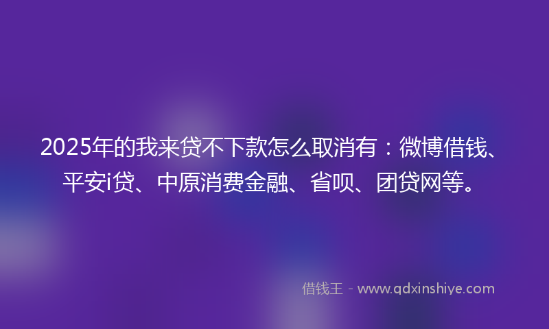 2025年的我来贷不下款怎么取消有：微博借钱、平安i贷、中原消费金融、省呗、团贷网等。