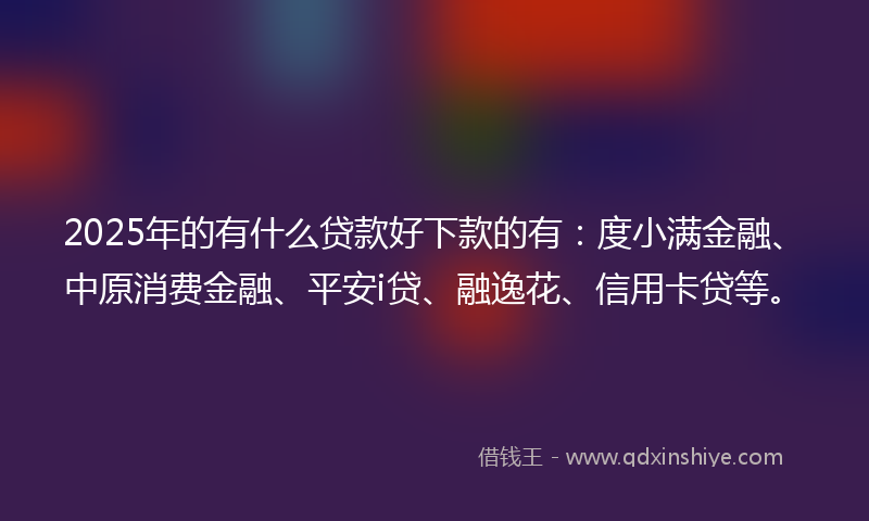 2025年的有什么贷款好下款的有：度小满金融、中原消费金融、平安i贷、融逸花、信用卡贷等。