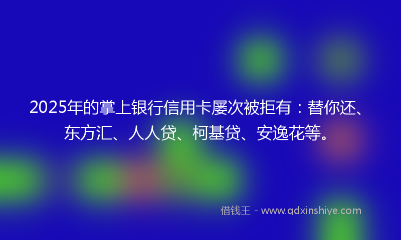2025年的掌上银行信用卡屡次被拒有：替你还、东方汇、人人贷、柯基贷、安逸花等。