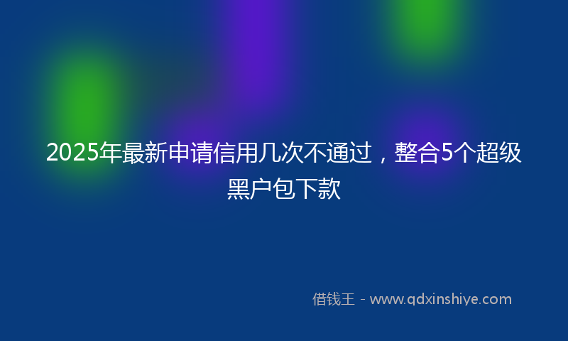 2025年最新申请信用几次不通过，整合5个超级黑户包下款