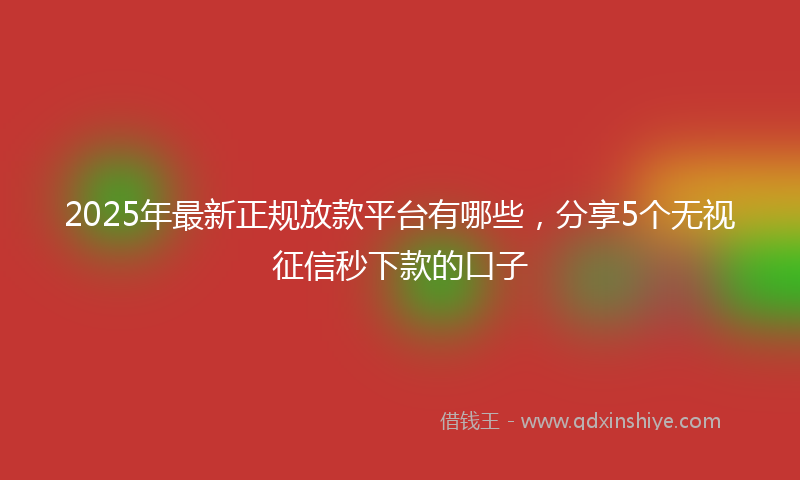 2025年最新正规放款平台有哪些，分享5个无视征信秒下款的口子